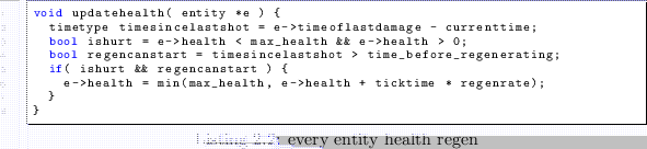 \begin{lstlisting}[caption=every entity health regen]
void updatehealth( entity ...
...ealth = min(max_health, e->health + ticktime * regenrate);
}
}
\end{lstlisting}