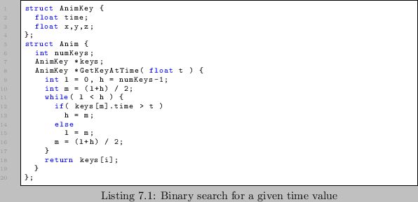 \begin{lstlisting}[caption=Binary search for a given time value]
struct AnimKey ...
... h = m;
else
l = m;
m = (l+h) / 2;
}
return keys[i];
}
};
\end{lstlisting}