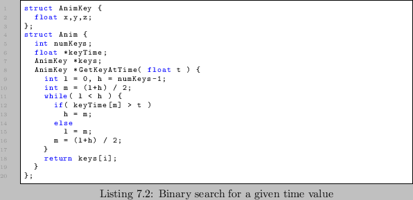 \begin{lstlisting}[caption=Binary search for a given time value]
struct AnimKey ...
... h = m;
else
l = m;
m = (l+h) / 2;
}
return keys[i];
}
};
\end{lstlisting}