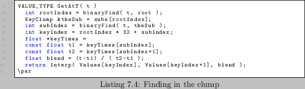 \begin{lstlisting}[caption=Finding in the clump]
VALUE_TYPE GetAtT( t )
int ro...
...urn Interp( Values[keyIndex], Values[keyIndex+1], blend );
\par
\end{lstlisting}