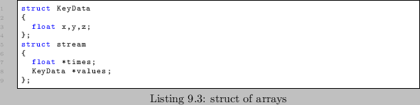 \begin{lstlisting}[caption=struct of arrays]
struct KeyData
{
float x,y,z;
};
struct stream
{
float *times;
KeyData *values;
};
\end{lstlisting}