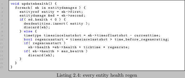 \begin{lstlisting}[caption=every entity health regen]
void updatehealth() {
for...
...egenrate;
if( eh->health > max_health )
discard(eh);
}
}
}
\end{lstlisting}