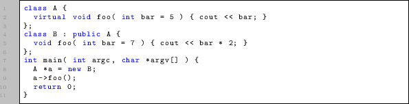 \begin{lstlisting}
class A {
virtual void foo( int bar = 5 ) { cout « bar; }
}...
...t argc, char *argv[] ) {
A *a = new B;
a->foo();
return 0;
}
\end{lstlisting}