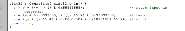 \begin{lstlisting}
uint32_t CountBits( uint32_t in ) {
v = v - ((v » 1) & 0x55...
...(v » 4) & 0xF0F0F0F) * 0x1010101) » 24; // count
return c;
}
\end{lstlisting}