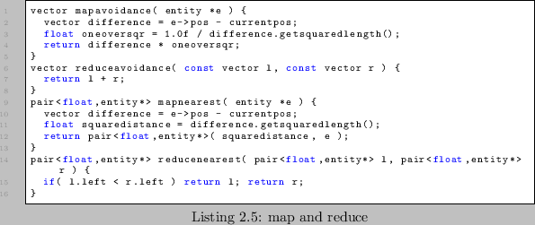 \begin{lstlisting}[caption=map and reduce]
vector mapavoidance( entity *e ) {
v...
...oat,entity*> r ) {
if( l.left < r.left ) return l; return r;
}
\end{lstlisting}