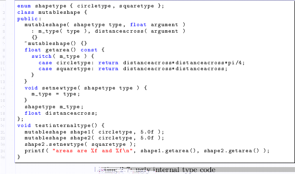 \begin{lstlisting}[caption=ugly internal type code]
enum shapetype { circletype,...
...reas are %f and %f\n'', shape1.getarea(), shape2.getarea() );
}
\end{lstlisting}